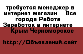 требуется менеджер в интернет магазин  - Все города Работа » Заработок в интернете   . Крым,Черноморское